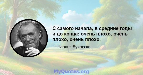 С самого начала, в средние годы и до конца: очень плохо, очень плохо, очень плохо.