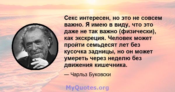 Секс интересен, но это не совсем важно. Я имею в виду, что это даже не так важно (физически), как экскреция. Человек может пройти семьдесят лет без кусочка задницы, но он может умереть через неделю без движения