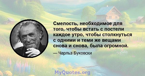 Смелость, необходимое для того, чтобы встать с постели каждое утро, чтобы столкнуться с одними и теми же вещами снова и снова, была огромной.