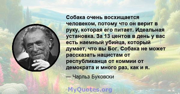 Собака очень восхищается человеком, потому что он верит в руку, которая его питает. Идеальная установка. За 13 центов в день у вас есть наемный убийца, который думает, что вы Бог. Собака не может рассказать нацистам от