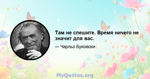 Там не спешите. Время ничего не значит для вас.