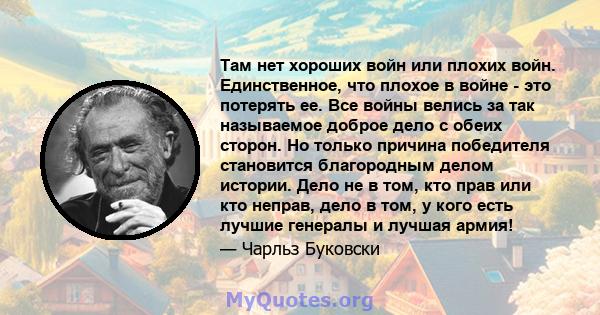 Там нет хороших войн или плохих войн. Единственное, что плохое в войне - это потерять ее. Все войны велись за так называемое доброе дело с обеих сторон. Но только причина победителя становится благородным делом истории. 