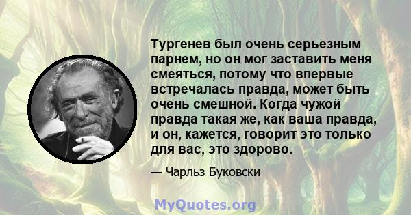 Тургенев был очень серьезным парнем, но он мог заставить меня смеяться, потому что впервые встречалась правда, может быть очень смешной. Когда чужой правда такая же, как ваша правда, и он, кажется, говорит это только