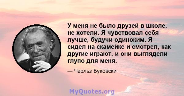 У меня не было друзей в школе, не хотели. Я чувствовал себя лучше, будучи одиноким. Я сидел на скамейке и смотрел, как другие играют, и они выглядели глупо для меня.