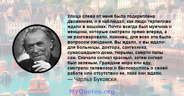 Улица слева от меня была подкреплена движением, и я наблюдал, как люди терпеливо ждали в машинах. Почти всегда был мужчина и женщина, которые смотрели прямо вперед, а не разговаривали. Наконец, для всех это было