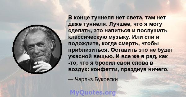 В конце туннеля нет света, там нет даже туннеля. Лучшее, что я могу сделать, это напиться и послушать классическую музыку. Или спи и подождите, когда смерть, чтобы приблизиться. Оставить это не будет ужасной вещью. И