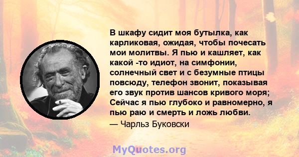 В шкафу сидит моя бутылка, как карликовая, ожидая, чтобы почесать мои молитвы. Я пью и кашляет, как какой -то идиот, на симфонии, солнечный свет и с безумные птицы повсюду, телефон звонит, показывая его звук против