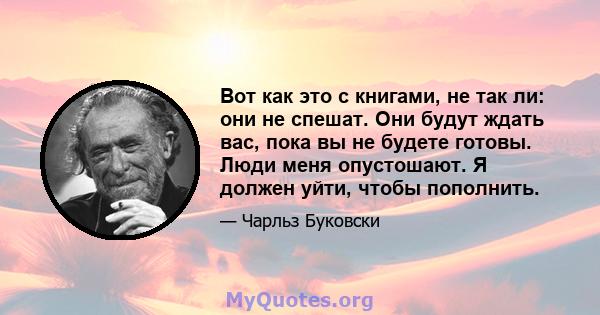 Вот как это с книгами, не так ли: они не спешат. Они будут ждать вас, пока вы не будете готовы. Люди меня опустошают. Я должен уйти, чтобы пополнить.