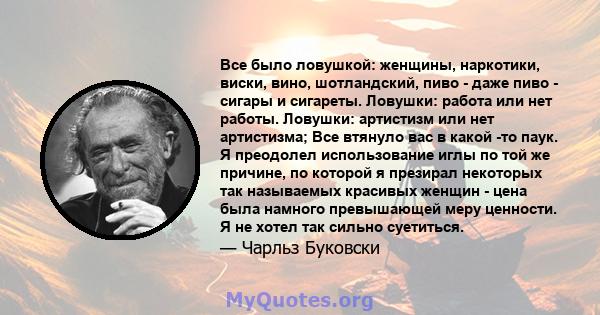 Все было ловушкой: женщины, наркотики, виски, вино, шотландский, пиво - даже пиво - сигары и сигареты. Ловушки: работа или нет работы. Ловушки: артистизм или нет артистизма; Все втянуло вас в какой -то паук. Я преодолел 