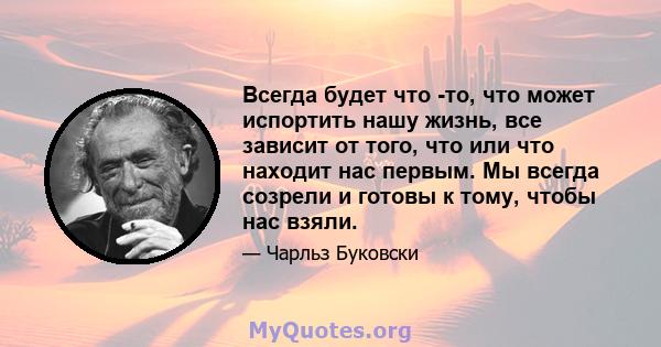 Всегда будет что -то, что может испортить нашу жизнь, все зависит от того, что или что находит нас первым. Мы всегда созрели и готовы к тому, чтобы нас взяли.