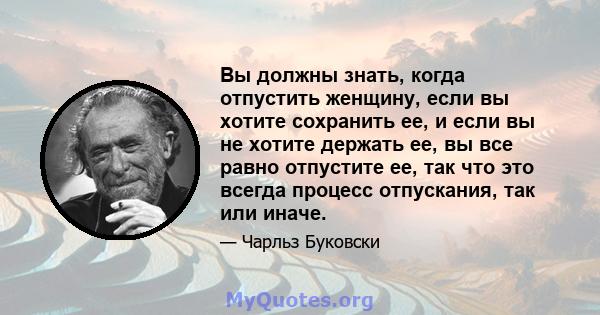 Вы должны знать, когда отпустить женщину, если вы хотите сохранить ее, и если вы не хотите держать ее, вы все равно отпустите ее, так что это всегда процесс отпускания, так или иначе.