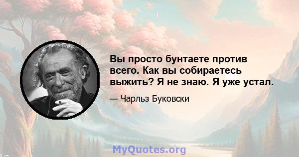 Вы просто бунтаете против всего. Как вы собираетесь выжить? Я не знаю. Я уже устал.