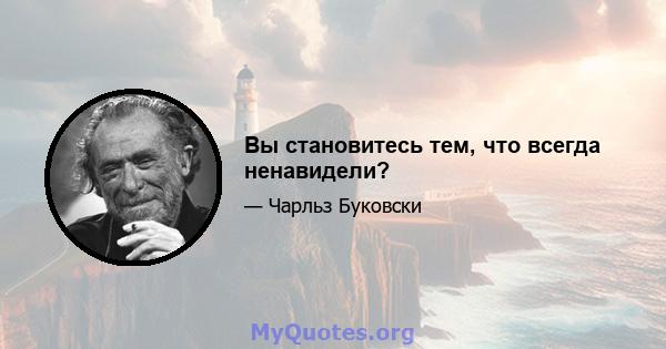 Вы становитесь тем, что всегда ненавидели?