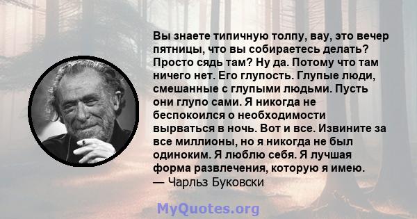 Вы знаете типичную толпу, вау, это вечер пятницы, что вы собираетесь делать? Просто сядь там? Ну да. Потому что там ничего нет. Его глупость. Глупые люди, смешанные с глупыми людьми. Пусть они глупо сами. Я никогда не