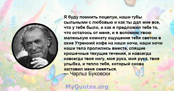 Я буду помнить поцелуи, наши губы сыльными с любовью и как ты дал мне все, что у тебя было, и как я предложил тебе то, что осталось от меня, и я вспомню твою маленькую комнату ощущение тебя светом в окне Утренний кофе