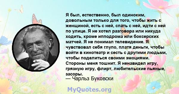 Я был, естественно, был одиноким, довольным только для того, чтобы жить с женщиной, есть с ней, спать с ней, идти с ней по улице. Я не хотел разговора или никуда ходить, кроме ипподрома или боксерских матчей. Я не