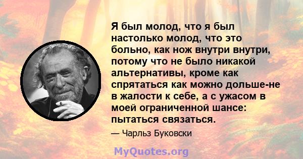 Я был молод, что я был настолько молод, что это больно, как нож внутри внутри, потому что не было никакой альтернативы, кроме как спрятаться как можно дольше-не в жалости к себе, а с ужасом в моей ограниченной шансе: