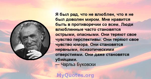 Я был рад, что не влюблен, что я не был доволен миром. Мне нравится быть в противоречии со всем. Люди влюбленные часто становятся острыми, опасными. Они теряют свое чувство перспективы. Они теряют свое чувство юмора.