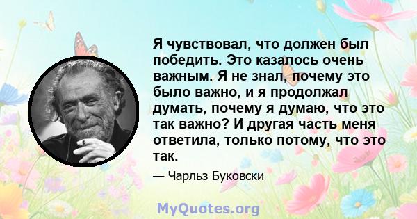 Я чувствовал, что должен был победить. Это казалось очень важным. Я не знал, почему это было важно, и я продолжал думать, почему я думаю, что это так важно? И другая часть меня ответила, только потому, что это так.