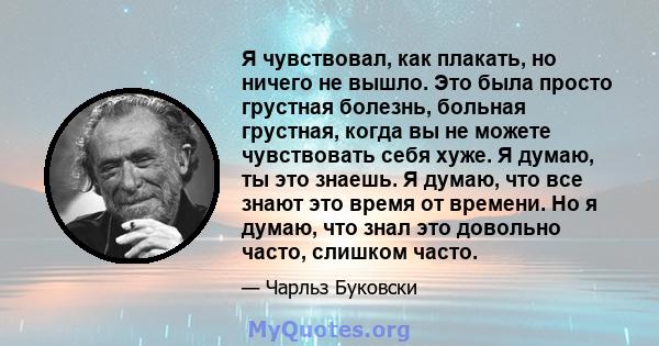 Я чувствовал, как плакать, но ничего не вышло. Это была просто грустная болезнь, больная грустная, когда вы не можете чувствовать себя хуже. Я думаю, ты это знаешь. Я думаю, что все знают это время от времени. Но я