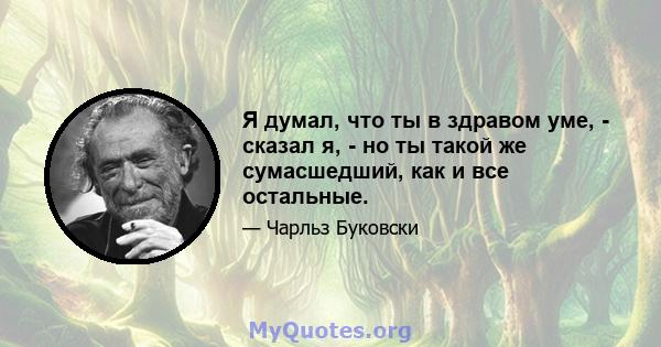 Я думал, что ты в здравом уме, - сказал я, - но ты такой же сумасшедший, как и все остальные.