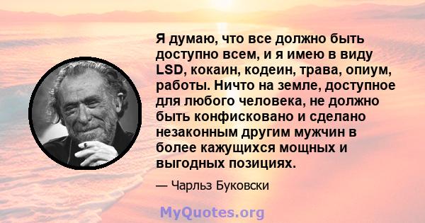 Я думаю, что все должно быть доступно всем, и я имею в виду LSD, кокаин, кодеин, трава, опиум, работы. Ничто на земле, доступное для любого человека, не должно быть конфисковано и сделано незаконным другим мужчин в