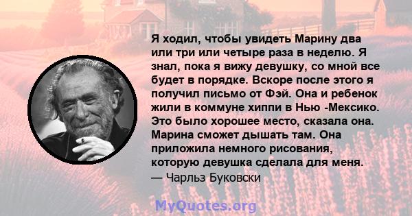 Я ходил, чтобы увидеть Марину два или три или четыре раза в неделю. Я знал, пока я вижу девушку, со мной все будет в порядке. Вскоре после этого я получил письмо от Фэй. Она и ребенок жили в коммуне хиппи в Нью