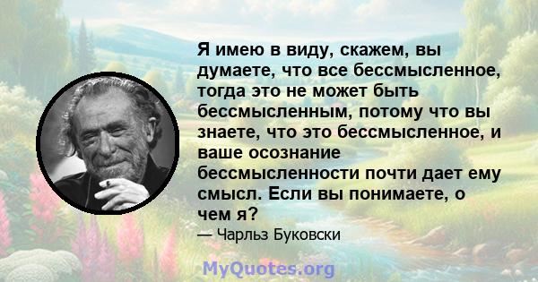 Я имею в виду, скажем, вы думаете, что все бессмысленное, тогда это не может быть бессмысленным, потому что вы знаете, что это бессмысленное, и ваше осознание бессмысленности почти дает ему смысл. Если вы понимаете, о