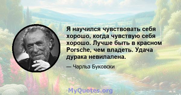 Я научился чувствовать себя хорошо, когда чувствую себя хорошо. Лучше быть в красном Porsche, чем владеть. Удача дурака невилалена.