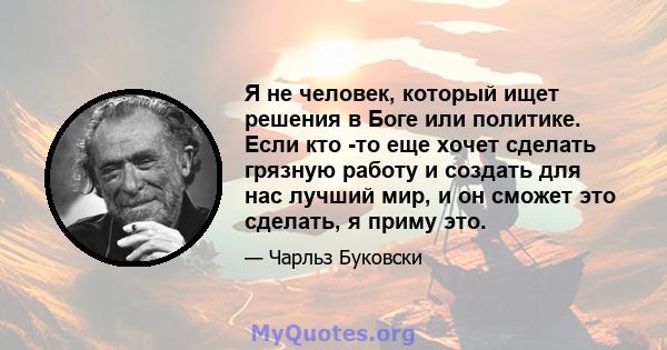 Я не человек, который ищет решения в Боге или политике. Если кто -то еще хочет сделать грязную работу и создать для нас лучший мир, и он сможет это сделать, я приму это.