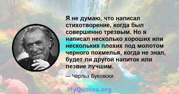 Я не думаю, что написал стихотворение, когда был совершенно трезвым. Но я написал несколько хороших или нескольких плохих под молотом черного похмелья, когда не знал, будет ли другой напиток или лезвие лучшим.