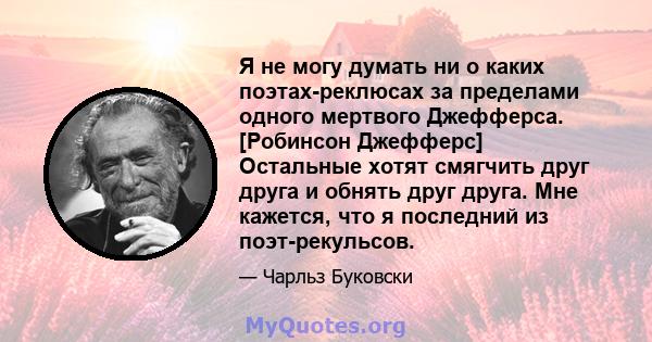 Я не могу думать ни о каких поэтах-реклюсах за пределами одного мертвого Джефферса. [Робинсон Джефферс] Остальные хотят смягчить друг друга и обнять друг друга. Мне кажется, что я последний из поэт-рекульсов.