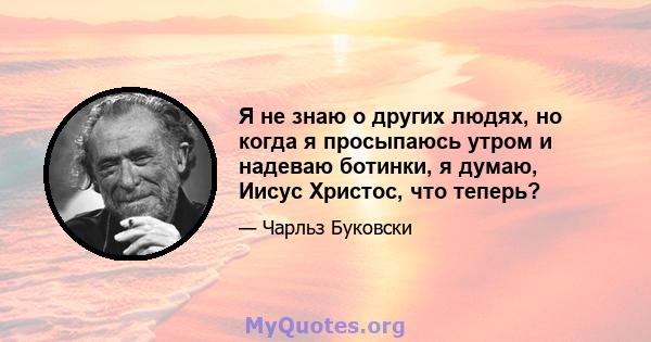 Я не знаю о других людях, но когда я просыпаюсь утром и надеваю ботинки, я думаю, Иисус Христос, что теперь?