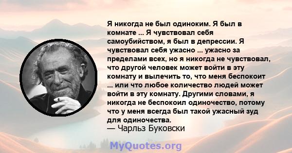 Я никогда не был одиноким. Я был в комнате ... Я чувствовал себя самоубийством, я был в депрессии. Я чувствовал себя ужасно ... ужасно за пределами всех, но я никогда не чувствовал, что другой человек может войти в эту