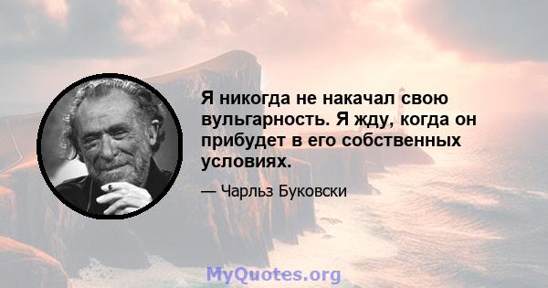 Я никогда не накачал свою вульгарность. Я жду, когда он прибудет в его собственных условиях.