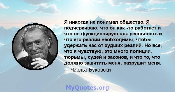 Я никогда не понимал общество. Я подчеркиваю, что он как -то работает и что он функционирует как реальность и что его реалии необходимы, чтобы удержать нас от худших реалий. Но все, что я чувствую, это много полиции,