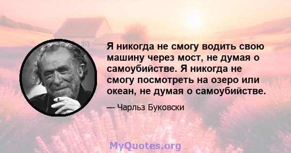 Я никогда не смогу водить свою машину через мост, не думая о самоубийстве. Я никогда не смогу посмотреть на озеро или океан, не думая о самоубийстве.