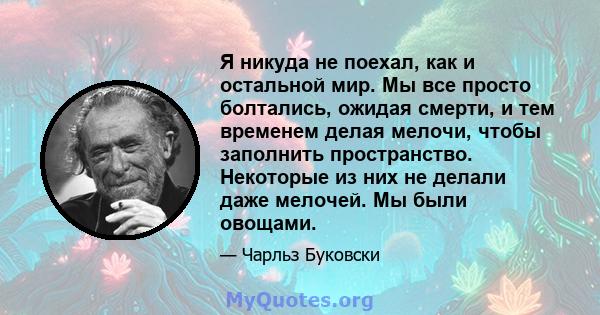 Я никуда не поехал, как и остальной мир. Мы все просто болтались, ожидая смерти, и тем временем делая мелочи, чтобы заполнить пространство. Некоторые из них не делали даже мелочей. Мы были овощами.