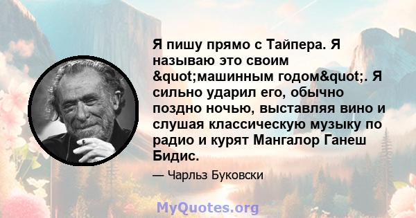 Я пишу прямо с Тайпера. Я называю это своим "машинным годом". Я сильно ударил его, обычно поздно ночью, выставляя вино и слушая классическую музыку по радио и курят Мангалор Ганеш Бидис.