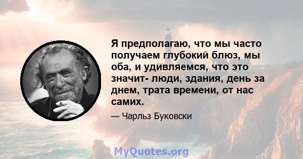 Я предполагаю, что мы часто получаем глубокий блюз, мы оба, и удивляемся, что это значит- люди, здания, день за днем, трата времени, от нас самих.