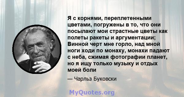 Я с корнями, переплетенными цветами, погружены в то, что они посылают мои страстные цветы как полеты ракеты и аргументации; Винной черт мне горло, над мной ноги ходи по монаху, монахи падают с неба, сжимая фотографии