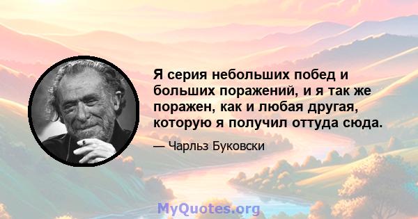 Я серия небольших побед и больших поражений, и я так же поражен, как и любая другая, которую я получил оттуда сюда.