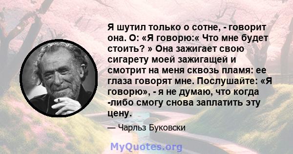 Я шутил только о сотне, - говорит она. О: «Я говорю:« Что мне будет стоить? » Она зажигает свою сигарету моей зажигащей и смотрит на меня сквозь пламя: ее глаза говорят мне. Послушайте: «Я говорю», - я не думаю, что