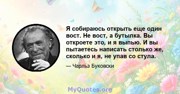 Я собираюсь открыть еще один вост. Не вост, а бутылка. Вы откроете это, и я выпью. И вы пытаетесь написать столько же, сколько и я, не упав со стула.