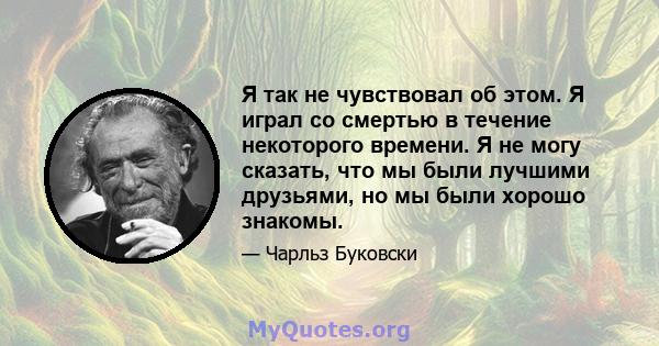 Я так не чувствовал об этом. Я играл со смертью в течение некоторого времени. Я не могу сказать, что мы были лучшими друзьями, но мы были хорошо знакомы.