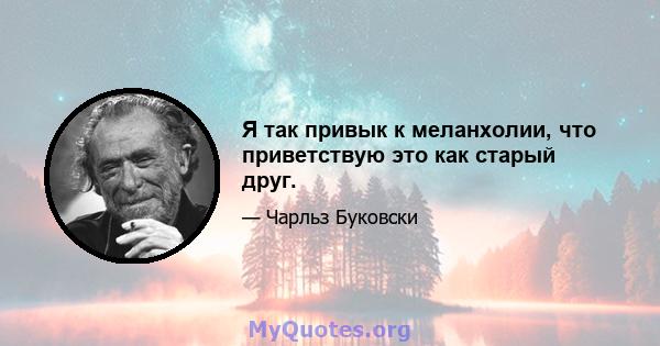 Я так привык к меланхолии, что приветствую это как старый друг.