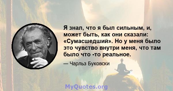 Я знал, что я был сильным, и, может быть, как они сказали: «Сумасшедший». Но у меня было это чувство внутри меня, что там было что -то реальное.