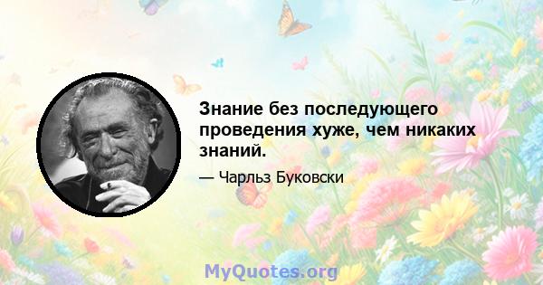 Знание без последующего проведения хуже, чем никаких знаний.