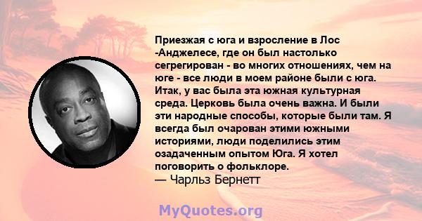 Приезжая с юга и взросление в Лос -Анджелесе, где он был настолько сегрегирован - во многих отношениях, чем на юге - все люди в моем районе были с юга. Итак, у вас была эта южная культурная среда. Церковь была очень