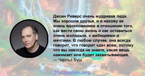 Джоан Риверс очень мудревая леди. Мы хорошие друзья, и я нахожу ее очень вдохновением в отношении того, как вести свою жизнь и как оставаться очень молодым, с амбициями и мечтами. В любом случае, она всегда говорит, что 